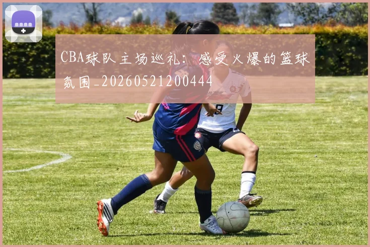 CBA球队主场巡礼:感受火爆的篮球氛围_20260521200444