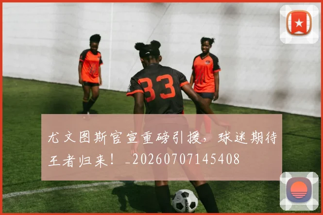 尤文图斯官宣重磅引援，球迷期待王者归来！_20260707145408