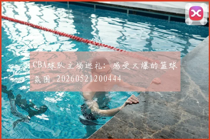 CBA球队主场巡礼：感受火爆的篮球氛围_20260521200444