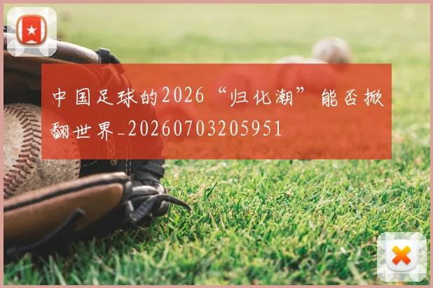 中国足球的2026“归化潮”能否掀翻世界_20260703205951