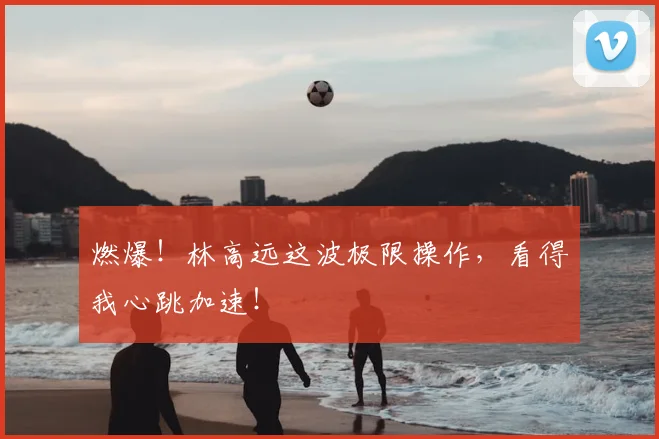 燃爆！林高远这波极限操作，看得我心跳加速！
