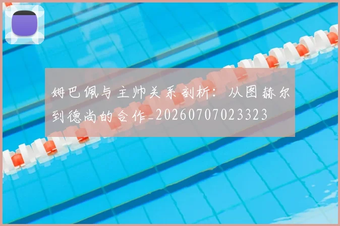 姆巴佩与主帅关系剖析：从图赫尔到德尚的合作_20260707023323