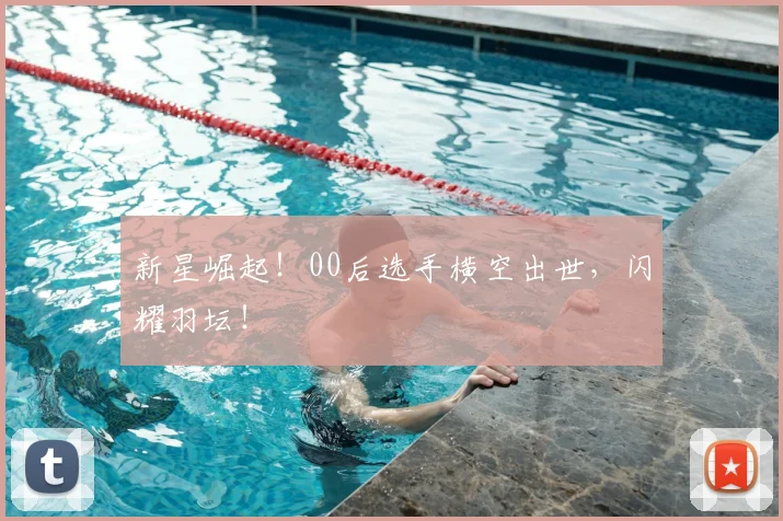 新星崛起！00后选手横空出世，闪耀羽坛！