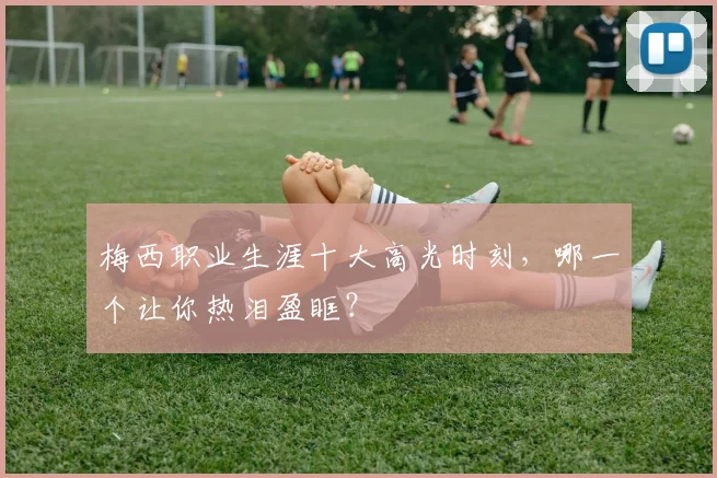 梅西职业生涯十大高光时刻,哪一个让你热泪盈眶?