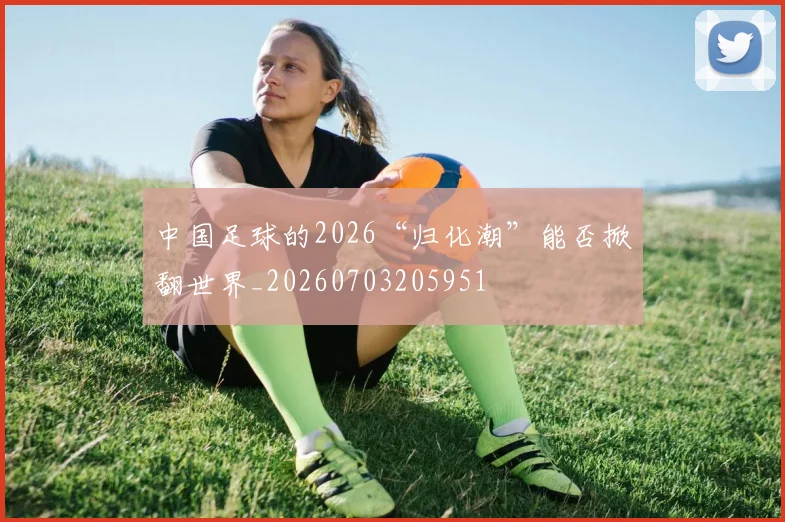 中国足球的2026“归化潮”能否掀翻世界_20260703205951