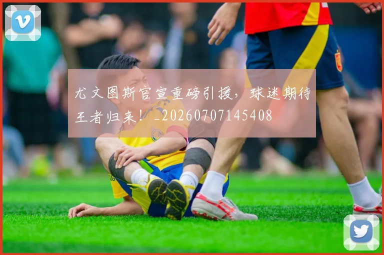尤文图斯官宣重磅引援,球迷期待王者归来!_20260707145408