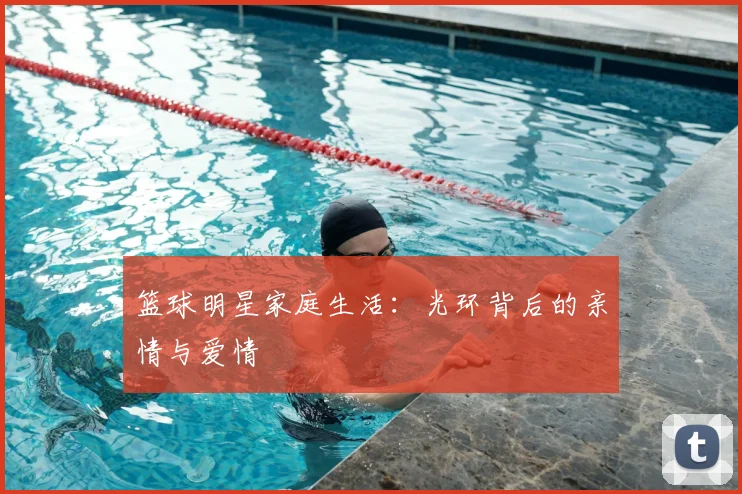 篮球明星家庭生活:光环背后的亲情与爱情
