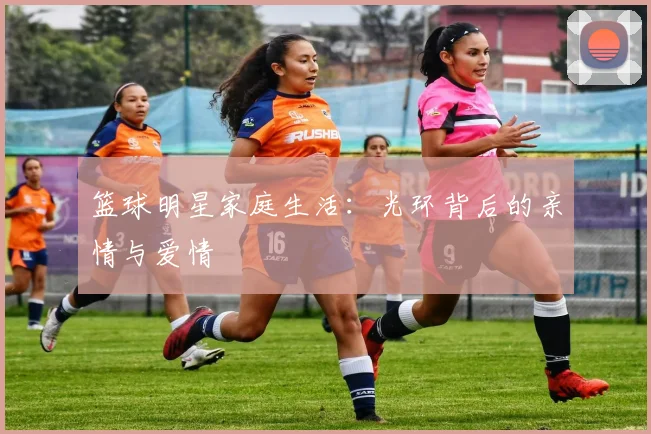 篮球明星家庭生活：光环背后的亲情与爱情
