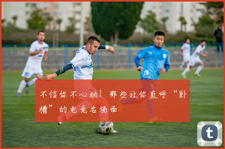 不信你不心动!那些让你直呼“卧槽”的电竞名场面