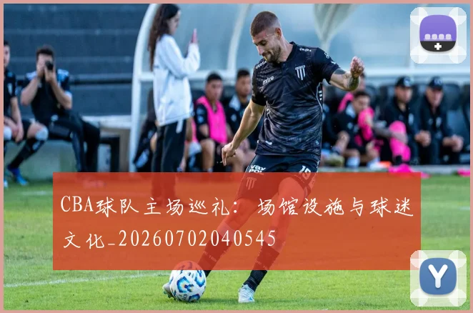CBA球队主场巡礼:场馆设施与球迷文化_20260702040545