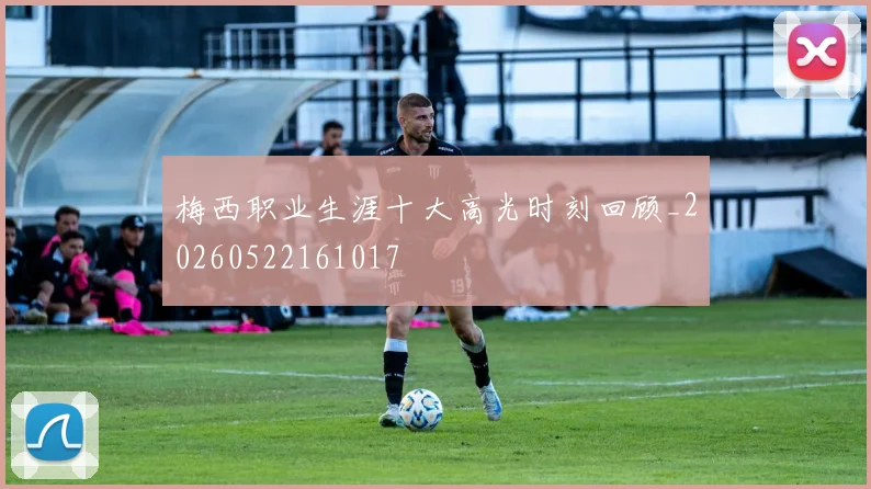 梅西职业生涯十大高光时刻回顾_20260522161017