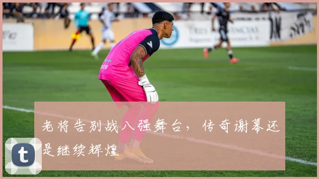 老将告别战八强舞台,传奇谢幕还是继续辉煌